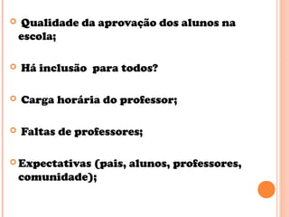  Qualidade da aprovação dos alunos na
escola;
 Há inclusão para todos?
 Carga horária do professor;
 Faltas de professores;
 Expectativas (pais, alunos, professores,
comunidade);
 