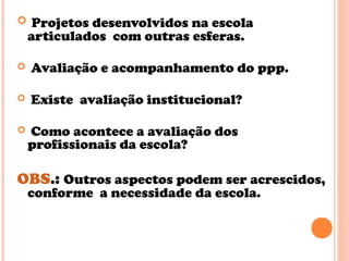  Projetos desenvolvidos na escola
articulados com outras esferas.
 Avaliação e acompanhamento do ppp.
 Existe avaliação institucional?
 Como acontece a avaliação dos
profissionais da escola?
OBS.: Outros aspectos podem ser acrescidos,
conforme a necessidade da escola.
 
