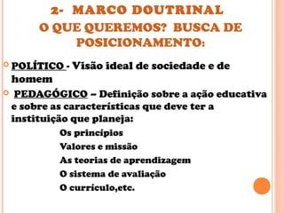 2- MARCO DOUTRINAL
O QUE QUEREMOS? BUSCA DE
POSICIONAMENTO:
 POLÍTICO - Visão ideal de sociedade e de
homem
 PEDAGÓGICO – Definição sobre a ação educativa
e sobre as características que deve ter a
instituição que planeja:
Os princípios
Valores e missão
As teorias de aprendizagem
O sistema de avaliação
O currículo,etc.
 