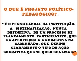 O QUE É PROJETO POLÍTICO-
PEDAGÓGICO?
" É O PLANO GLOBAL DA INSTITUIÇÃO.
A SISTEMATIZAÇÃO, NUNCA
DEFINITIVA, DE UM PROCESSO DE
PLANEJAMENTO PARTICIPATIVO, QUE
SE APERFEIÇOA E SE OBJETIVA NA
CAMINHADA, QUE DEFINE
CLARAMENTE O TIPO DE AÇÃO
EDUCATIVA QUE SE QUER REALIZAR.”
 