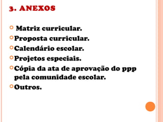 3. ANEXOS
 Matriz curricular.
Proposta curricular.
Calendário escolar.
Projetos especiais.
Cópia da ata de aprovação do ppp
pela comunidade escolar.
Outros.
 