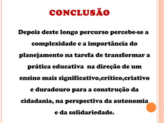 CONCLUSÃO
Depois deste longo percurso percebe-se a
complexidade e a importância do
planejamento na tarefa de transformar a
prática educativa na direção de um
ensino mais significativo,crítico,criativo
e duradouro para a construção da
cidadania, na perspectiva da autonomia
e da solidariedade.
 