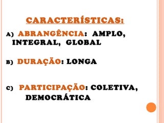 CARACTERÍSTICAS:
A) ABRANGÊNCIA: AMPLO,
INTEGRAL, GLOBAL
B) DURAÇÃO: LONGA
C) PARTICIPAÇÃO: COLETIVA,
DEMOCRÁTICA
 