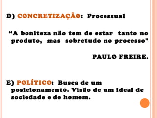 D) CONCRETIZAÇÃO: Processual
“A boniteza não tem de estar tanto no
produto, mas sobretudo no processo"
PAULO FREIRE.
E) POLÍTICO: Busca de um
posicionament0. Visão de um ideal de
sociedade e de homem.
 