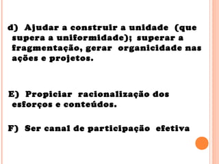 d) Ajudar a construir a unidade (que
supera a uniformidade); superar a
fragmentação, gerar organicidade nas
ações e projetos.
E) Propiciar racionalização dos
esforços e conteúdos.
F) Ser canal de participação efetiva
 