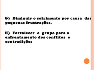 G) Diminuir o sofrimento por causa das
pequenas frustrações.
H) Fortalecer o grupo para o
enfrentamento dos conflitos e
contradições
 