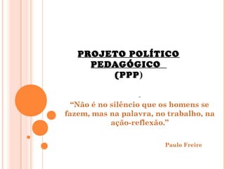 PROJETO POLÍTICO
PEDAGÓGICO
(PPP)
“Não é no silêncio que os homens se
fazem, mas na palavra, no trabalho, na
ação-reflexão.”
Paulo Freire
 
