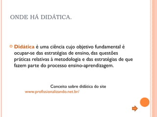 ONDE HÁ DIDÁTICA.  Didática  é uma ciência cujo objetivo fundamental é ocupar-se das estratégias de ensino, das questões práticas relativas à metodologia e das estratégias de que fazem parte do processo ensino-aprendizagem.    Conceito sobre didática do site    www.profissionalizando.net.br/ 