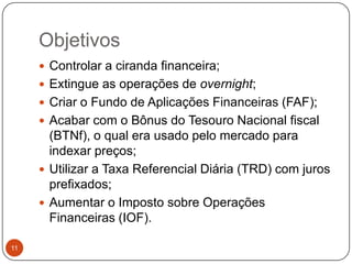 Objetivos11Controlar a ciranda financeira;Extingue as operações de overnight;Criar o Fundo de Aplicações Financeiras (FAF);Acabar com o Bônus do Tesouro Nacional fiscal (BTNf), o qual era usado pelo mercado para indexar preços;Utilizar a Taxa Referencial Diária (TRD) com juros prefixados;Aumentar o Imposto sobre Operações Financeiras (IOF). 