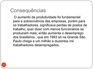 Consequências14    O aumento de produtividade foi fundamental para a sobrevivência das empresas, porém para os trabalhadores, significava perdas de postos de trabalho, quer dizer com menos funcionários se produziam mais, então aumenta o desemprego dos brasileiros , que em 1993 só na Grande São Paulo chega a um milhão e duzentos mil trabalhadores desempregados. 