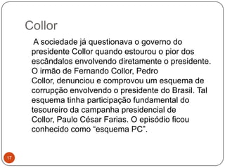 Collor17    A sociedade já questionava o governo do presidente Collor quando estourou o pior dos escândalos envolvendo diretamente o presidente. O irmão de Fernando Collor, Pedro Collor, denunciou e comprovou um esquema de corrupção envolvendo o presidente do Brasil. Tal esquema tinha participação fundamental do tesoureiro da campanha presidencial de Collor, Paulo César Farias. O episódio ficou conhecido como “esquema PC”.