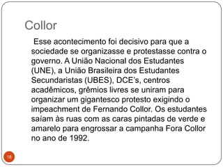 Collor18    Esse acontecimento foi decisivo para que a sociedade se organizasse e protestasse contra o governo. A União Nacional dos Estudantes (UNE), a União Brasileira dos Estudantes Secundaristas (UBES), DCE’s, centros acadêmicos, grêmios livres se uniram para organizar um gigantesco protesto exigindo o impeachment de Fernando Collor. Os estudantes saíam às ruas com as caras pintadas de verde e amarelo para engrossar a campanha Fora Collor no ano de 1992.