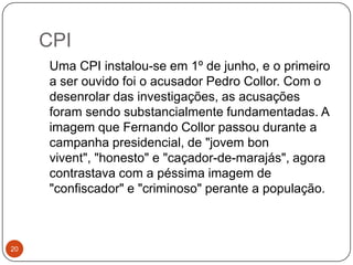 CPI20   Uma CPI instalou-se em 1º de junho, e o primeiro a ser ouvido foi o acusador Pedro Collor. Com o desenrolar das investigações, as acusações foram sendo substancialmente fundamentadas. A imagem que Fernando Collor passou durante a campanha presidencial, de "jovem bonvivent", "honesto" e "caçador-de-marajás", agora contrastava com a péssima imagem de "confiscador" e "criminoso" perante a população.