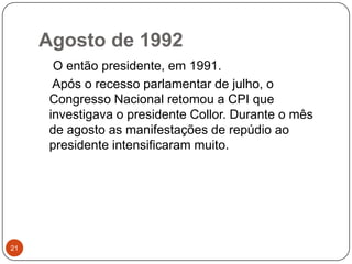 Agosto de 199221    O então presidente, em 1991.    Após o recesso parlamentar de julho, o Congresso Nacional retomou a CPI que investigava o presidente Collor. Durante o mês de agosto as manifestações de repúdio ao presidente intensificaram muito.