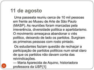 11 de agosto22    Uma passeata reuniu cerca de 10 mil pessoas em frente ao Museu de Arte de São Paulo (MASP). As reuniões foram marcadas pela irreverência, diversidade política e apartidarismo. O movimento ameaçava abandonar o viés político, deixando de lado os partidos. Surgiram as primeiras pessoas com rosto pintado.    Os estudantes faziam questão de rechaçar a participação de partidos políticos num sinal claro de que os partidos não davam conta das reivindicações. — Maria Aparecida de Aquino, historiadora professora da USP.[1]
