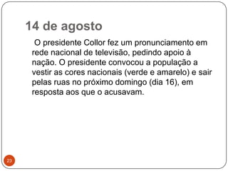 14 de agosto23    O presidente Collor fez um pronunciamento em rede nacional de televisão, pedindo apoio à nação. O presidente convocou a população a vestir as cores nacionais (verde e amarelo) e sair pelas ruas no próximo domingo (dia 16), em resposta aos que o acusavam.