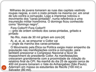 25Milhares de jovens tomaram as ruas das capitais vestindo roupas negras, e com o rosto pintado na mesma cor, em sinal de luto contra a corrupção. Logo a imprensa noticiou o movimento dos "caras-pintadas", numa referência a uma insurreição militar homônima. O domingo ficou conhecido como "domingo negro".      Fora Collor!!! Fora Collor!!! — grito de ordem símbolo dos caras-pintadas, gritado e pintado      No Rio, mais de 30 mil gritam em coro:[4]      Ai, ai, ai, ai, se empurrar o Collor cai — jingle da marcha dos caras-pintadas      O Movimento pela Ética na Política exigia maior empenho da população nas manifestações contra a corrupção, para também pressionar o Congresso Nacional a favor do impeachment do presidente Collor. As manifestações cresceram grandemente com a proximidade da votação do relatório final da CPI. Na manhã do dia 25 de agosto cerca de 400 mil jovens tomaram o Vale do Anhangabaú (São Paulo). Aderiram em massa os estudantes de Recife (100 mil) e Salvador (80 mil).