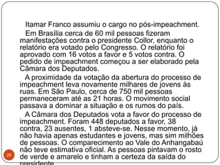 26      Itamar Franco assumiu o cargo no pós-impeachment.      Em Brasília cerca de 60 mil pessoas fizeram manifestações contra o presidente Collor, enquanto o relatório era votado pelo Congresso. O relatório foi aprovado com 16 votos a favor e 5 votos contra. O pedido de impeachment começou a ser elaborado pela Câmara dos Deputados.      A proximidade da votação da abertura do processo de impeachment leva novamente milhares de jovens às ruas. Em São Paulo, cerca de 750 mil pessoas permaneceram até as 21 horas. O movimento social passava a dominar a situação e os rumos do país.      A Câmara dos Deputados vota a favor do processo de impeachment. Foram 448 deputados a favor, 38 contra, 23 ausentes, 1 absteve-se. Nesse momento, já não havia apenas estudantes e jovens, mas sim milhões de pessoas. O comparecimento ao Vale do Anhangabaú não teve estimativa oficial. As pessoas pintavam o rosto de verde e amarelo e tinham a certeza da saída do presidente.