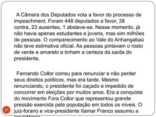 27     A Câmara dos Deputados vota a favor do processo de impeachment. Foram 448 deputados a favor, 38 contra, 23 ausentes, 1 absteve-se. Nesse momento, já não havia apenas estudantes e jovens, mas sim milhões de pessoas. O comparecimento ao Vale do Anhangabaú não teve estimativa oficial. As pessoas pintavam o rosto de verde e amarelo e tinham a certeza da saída do presidente.     Fernando Collor correu para renunciar e não perder seus direitos políticos, mas era tarde. Mesmo renunciando, o presidente foi caçado e impedido de concorrer em eleições por muitos anos. Era a conquista do movimento Fora Collor que representou grande pressão exercida pela população em todos os níveis. O juiz-forano e vice-presidente Itamar Franco assumiu a presidência
