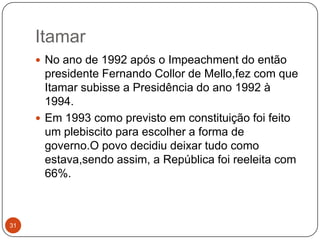 Itamar31No ano de 1992 após o Impeachment do então presidente Fernando Collor de Mello,fez com que Itamar subisse a Presidência do ano 1992 à 1994.Em 1993 como previsto em constituição foi feito um plebiscito para escolher a forma de governo.O povo decidiu deixar tudo como estava,sendo assim, a República foi reeleita com 66%.