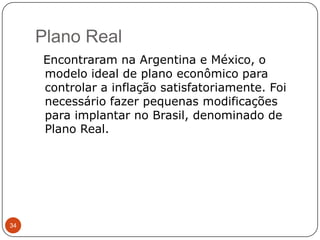 Plano Real34  Encontraram na Argentina e México, o modelo ideal de plano econômico para controlar a inflação satisfatoriamente. Foi necessário fazer pequenas modificações para implantar no Brasil, denominado de Plano Real. 