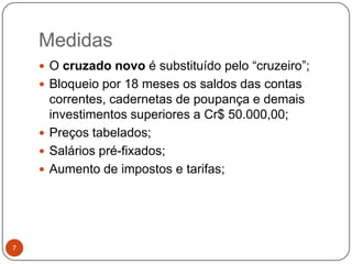 Medidas7O cruzado novo é substituído pelo “cruzeiro”;Bloqueio por 18 meses os saldos das contas correntes, cadernetas de poupança e demais investimentos superiores a Cr$ 50.000,00;Preços tabelados;Salários pré-fixados;Aumento de impostos e tarifas;