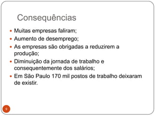 Consequências9Muitas empresas faliram;Aumento de desemprego;As empresas são obrigadas a reduzirem a produção;Diminuição da jornada de trabalho e consequentemente dos salários;Em São Paulo 170 mil postos de trabalho deixaram de existir.