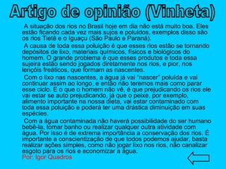 A situação dos rios no Brasil hoje em dia não está muito boa. Eles estão ficando cada vez mais sujos e poluídos, exemplos disso são os rios Tietê e o Iguaçu (São Paulo e Paraná). A causa de toda essa poluição é que esses rios estão se tornando depósitos de lixo, materiais químicos, físicos e biológicos do homem. O grande problema é que esses produtos e toda essa sujeira estão sendo jogados diretamente nos rios, e pior, nos lençóis freáticos, que formam as nascentes. Com o lixo nas nascentes, a água já vai “nascer” poluída e vai continuar assim ao longo, e então não teremos mais como parar esse ciclo. E o que o homem não vê, é que prejudicando os rios ele vai estar se auto prejudicando, já que o peixe, por exemplo, alimento importante na nossa dieta, vai estar contaminado com toda essa poluição e poderá ter uma drástica diminuição em suas espécies. Com a água contaminada não haverá possibilidade do ser humano bebê-la, tomar banho ou realizar qualquer outra atividade com água. Por isso é de extrema importância a conservação dos rios. É importante a conscientização de que todos podemos ajudar, basta realizar ações simples, como não jogar lixo nos rios, não canalizar esgoto para os rios e economizar a água. Por: Igor Quadros Artigo de opinião (Vinheta) 