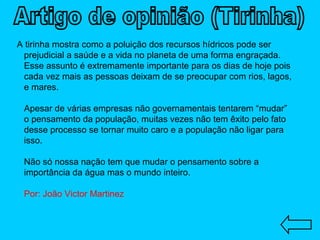 A tirinha mostra como a poluição dos recursos hídricos pode ser prejudicial a saúde e a vida no planeta de uma forma engraçada. Esse assunto é extremamente importante para os dias de hoje pois cada vez mais as pessoas deixam de se preocupar com rios, lagos, e mares. Apesar de várias empresas não governamentais tentarem “mudar” o pensamento da população, muitas vezes não tem êxito pelo fato desse processo se tornar muito caro e a população não ligar para isso. Não só nossa nação tem que mudar o pensamento sobre a importância da água mas o mundo inteiro. Por: João Victor Martinez Artigo de opinião (Tirinha) 