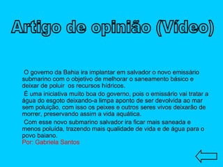 O governo da Bahia ira implantar em salvador o novo emissário submarino com o objetivo de melhorar o saneamento básico e deixar de poluir  os recursos hídricos. É uma iniciativa muito boa do governo, pois o emissário vai tratar a água do esgoto deixando-a limpa aponto de ser devolvida ao mar sem poluição, com isso os peixes e outros seres vivos deixarão de morrer, preservando assim a vida aquática. Com esse novo submarino salvador ira ficar mais saneada e menos poluída, trazendo mais qualidade de vida e de água para o povo baiano.  Por: Gabriela Santos Artigo de opinião (Vídeo) 