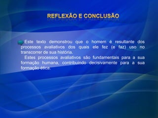 Este texto demonstrou que o homem é resultante dos
processos avaliativos dos quais ele fez (e faz) uso no
transcorrer de sua história.
  Estes processos avaliativos são fundamentais para a sua
formação humana, contribuindo decisivamente para a sua
formação ética.
 