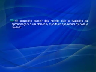 Na educação escolar dos nossos dias a avaliação da
aprendizagem é um elemento importante que requer atenção e
cuidado.
 
