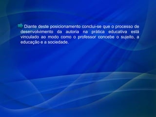 Diante deste posicionamento conclui-se que o processo de
desenvolvimento da autoria na prática educativa está
vinculado ao modo como o professor concebe o sujeito, a
educação e a sociedade.
 