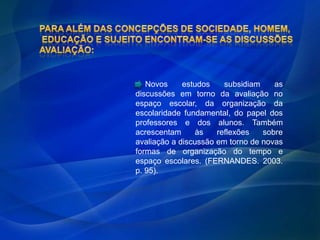 Novos     estudos    subsidiam    as
discussões em torno da avaliação no
espaço escolar, da organização da
escolaridade fundamental, do papel dos
professores e dos alunos. Também
acrescentam     às    reflexões   sobre
avaliação a discussão em torno de novas
formas de organização do tempo e
espaço escolares. (FERNANDES. 2003.
p. 95).
 