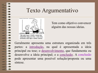Texto Argumentativo
Tem como objetivo convencer
alguém das nossas ideias.

Geralmente apresenta uma estrutura organizada em três
partes: a introdução, na qual é apresentada a ideia
principal ou tese; o desenvolvimento, que fundamenta ou
desenvolve a ideia principal; e a conclusão. A conclusão
pode apresentar uma possível solução/proposta ou uma
síntese.

 