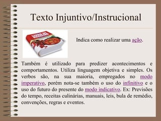 Texto Injuntivo/Instrucional
.
Indica como realizar uma ação.

Também é utilizado para predizer acontecimentos e
comportamentos. Utiliza linguagem objetiva e simples. Os
verbos são, na sua maioria, empregados no modo
imperativo, porém nota-se também o uso do infinitivo e o
uso do futuro do presente do modo indicativo. Ex: Previsões
do tempo, receitas culinárias, manuais, leis, bula de remédio,
convenções, regras e eventos.

 