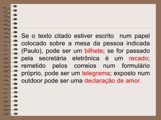 Se o texto citado estiver escrito num papel
colocado sobre a mesa da pessoa indicada
(Paulo), pode ser um bilhete; se for passado
pela secretária eletrônica é um recado;
remetido pelos correios num formulário
próprio, pode ser um telegrama; exposto num
outdoor pode ser uma declaração de amor.

 