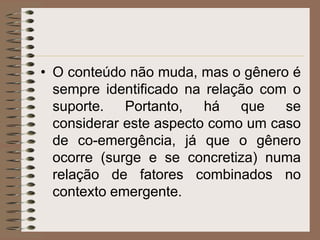 • O conteúdo não muda, mas o gênero é
sempre identificado na relação com o
suporte. Portanto, há que se
considerar este aspecto como um caso
de co-emergência, já que o gênero
ocorre (surge e se concretiza) numa
relação de fatores combinados no
contexto emergente.

 