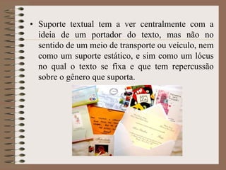 • Suporte textual tem a ver centralmente com a
ideia de um portador do texto, mas não no
sentido de um meio de transporte ou veículo, nem
como um suporte estático, e sim como um lócus
no qual o texto se fixa e que tem repercussão
sobre o gênero que suporta.

 