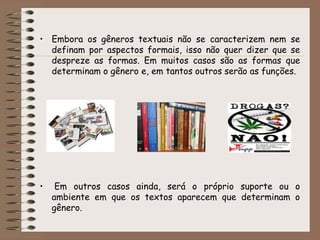 • Embora os gêneros textuais não se caracterizem nem se
definam por aspectos formais, isso não quer dizer que se
despreze as formas. Em muitos casos são as formas que
determinam o gênero e, em tantos outros serão as funções.

•

Em outros casos ainda, será o próprio suporte ou o
ambiente em que os textos aparecem que determinam o
gênero.

 