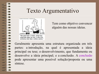 Texto Argumentativo
Tem como objetivo convencer
alguém das nossas ideias.
Geralmente apresenta uma estrutura organizada em três
partes: a introdução, na qual é apresentada a ideia
principal ou tese; o desenvolvimento, que fundamenta ou
desenvolve a ideia principal; e a conclusão. A conclusão
pode apresentar uma possível solução/proposta ou uma
síntese.
 