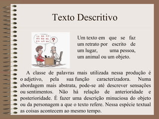 Texto Descritivo
A classe de palavras mais utilizada nessa produção é
o adjetivo, pela sua função caracterizadora. Numa
abordagem mais abstrata, pode-se até descrever sensações
ou sentimentos. Não há relação de anterioridade e
posterioridade. É fazer uma descrição minuciosa do objeto
ou da personagem a que o texto refere. Nessa espécie textual
as coisas acontecem ao mesmo tempo.
Um texto em que se faz
um retrato por escrito de
um lugar, uma pessoa,
um animal ou um objeto.
 