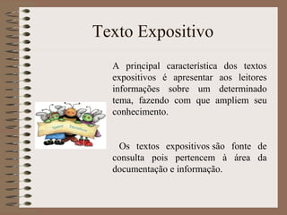 .
Texto Expositivo
A principal característica dos textos
expositivos é apresentar aos leitores
informações sobre um determinado
tema, fazendo com que ampliem seu
conhecimento.
Os textos expositivos são fonte de
consulta pois pertencem à área da
documentação e informação.
 