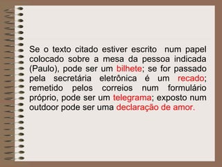 Se o texto citado estiver escrito num papel
colocado sobre a mesa da pessoa indicada
(Paulo), pode ser um bilhete; se for passado
pela secretária eletrônica é um recado;
remetido pelos correios num formulário
próprio, pode ser um telegrama; exposto num
outdoor pode ser uma declaração de amor.
 