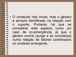 • O conteúdo não muda, mas o gênero
é sempre identificado na relação com
o suporte. Portanto, há que se
considerar este aspecto como um
caso de co-emergência, já que o
gênero ocorre (surge e se concretiza)
numa relação de fatores combinados
no contexto emergente.
 