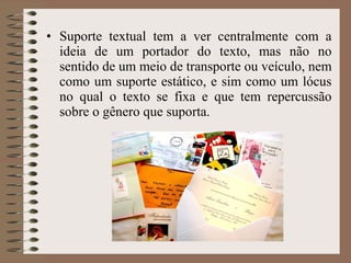 • Suporte textual tem a ver centralmente com a
ideia de um portador do texto, mas não no
sentido de um meio de transporte ou veículo, nem
como um suporte estático, e sim como um lócus
no qual o texto se fixa e que tem repercussão
sobre o gênero que suporta.
 