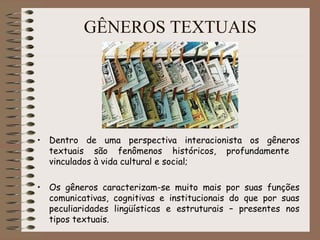 • Dentro de uma perspectiva interacionista os gêneros
textuais são fenômenos históricos, profundamente
vinculados à vida cultural e social;
• Os gêneros caracterizam-se muito mais por suas funções
comunicativas, cognitivas e institucionais do que por suas
peculiaridades lingüísticas e estruturais – presentes nos
tipos textuais.
GÊNEROS TEXTUAIS
 