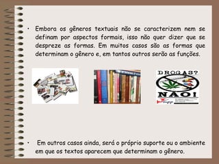 • Embora os gêneros textuais não se caracterizem nem se
definam por aspectos formais, isso não quer dizer que se
despreze as formas. Em muitos casos são as formas que
determinam o gênero e, em tantos outros serão as funções.
• Em outros casos ainda, será o próprio suporte ou o ambiente
em que os textos aparecem que determinam o gênero.
 