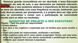 Notamos grande concordância em ser abordado o tema Educação
Ambiental em sala de aula, o que demonstra ser bastante relevante.
Com relação a isso podemos destacar a importância da EA em relação
ao tema ser abordado com mais frequência na escola, lembrando que
tudo deve-se passar por planejamento, e o projeto deve ser algo sério
para se concretizar e contar com a participação da comunidade
escolar para se obter os resultados.
SUGESTÃO DE PROJETO A SER EXECUTADO
Projeto: “Todo lixo pode ser reaproveitado”.
Coleta seletiva
Lixo seco e lixo orgânico a separação que vai facilitar para quem recolhe o
lixo.
O lixo seco pode ser reaproveitado, reutilizado e reciclado;
O lixo orgânico pode servir como adubo (subprojeto: Horta), com isso evita-
se de ficar jogando lixo a céu aberto aumentando a proliferação de insetos,
roedores, que causam doenças à população.
 