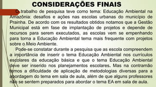O trabalho de pesquisa teve como tema: Educação Ambiental na
Amazônia: desafios e ações nas escolas urbanas do município de
Prainha. De acordo com os resultados obtidos notamos que a Gestão
Municipal está em fase de implantação de projetos e depende de
recursos para serem executados, as escolas vem se empenhando
para torna a Educação Ambiental tema mais frequente com projetos
sobre o Meio Ambiente.
Pode-se constatar durante a pesquisa que as escola compreendem
a importância de inserir o tema Educação Ambiental nos currículos
escolares da educação básica e que o tema Educação Ambiental
deve ser inserido nos planejamentos escolares. Mas na contramão
temos a dificuldade de aplicação de metodologias diversas para a
abordagem do tema em sala de aula, além de que alguns professores
não se sentem preparados para abordar o tema EA em sala de aula.
CONSIDERAÇÕES FINAIS
 